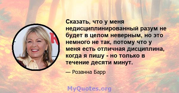 Сказать, что у меня недисциплинированный разум не будет в целом неверным, но это немного не так, потому что у меня есть отличная дисциплина, когда я пишу - но только в течение десяти минут.