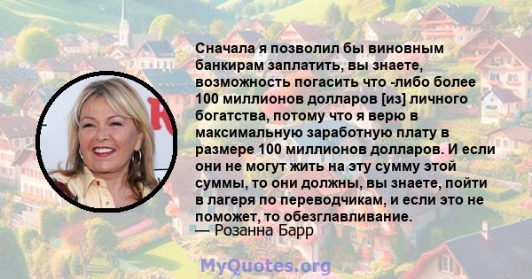 Сначала я позволил бы виновным банкирам заплатить, вы знаете, возможность погасить что -либо более 100 миллионов долларов [из] личного богатства, потому что я верю в максимальную заработную плату в размере 100 миллионов 