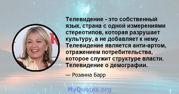 Телевидение - это собственный язык, страна с одной измерениями стереотипов, которая разрушает культуру, а не добавляет к нему. Телевидение является анти-артом, отражением потребительства, которое служит структуре