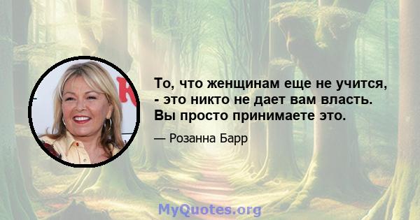 То, что женщинам еще не учится, - это никто не дает вам власть. Вы просто принимаете это.