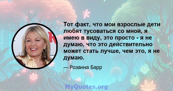 Тот факт, что мои взрослые дети любят тусоваться со мной, я имею в виду, это просто - я не думаю, что это действительно может стать лучше, чем это, я не думаю.