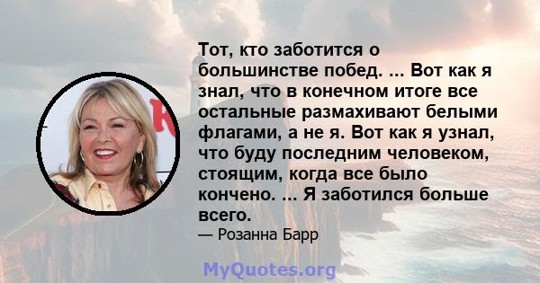 Тот, кто заботится о большинстве побед. ... Вот как я знал, что в конечном итоге все остальные размахивают белыми флагами, а не я. Вот как я узнал, что буду последним человеком, стоящим, когда все было кончено. ... Я