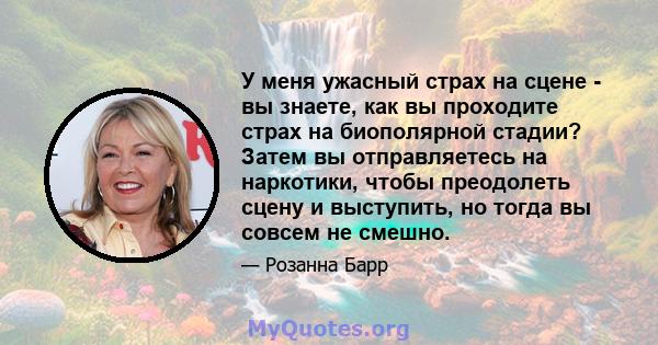 У меня ужасный страх на сцене - вы знаете, как вы проходите страх на биополярной стадии? Затем вы отправляетесь на наркотики, чтобы преодолеть сцену и выступить, но тогда вы совсем не смешно.