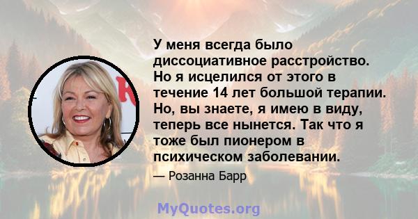 У меня всегда было диссоциативное расстройство. Но я исцелился от этого в течение 14 лет большой терапии. Но, вы знаете, я имею в виду, теперь все нынется. Так что я тоже был пионером в психическом заболевании.