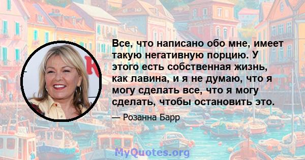 Все, что написано обо мне, имеет такую ​​негативную порцию. У этого есть собственная жизнь, как лавина, и я не думаю, что я могу сделать все, что я могу сделать, чтобы остановить это.