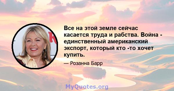 Все на этой земле сейчас касается труда и рабства. Война - единственный американский экспорт, который кто -то хочет купить.