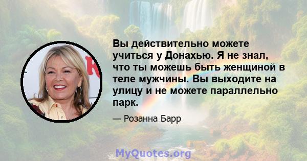 Вы действительно можете учиться у Донахью. Я не знал, что ты можешь быть женщиной в теле мужчины. Вы выходите на улицу и не можете параллельно парк.