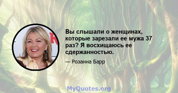 Вы слышали о женщинах, которые зарезали ее мужа 37 раз? Я восхищаюсь ее сдержанностью.