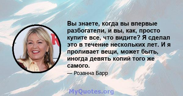 Вы знаете, когда вы впервые разбогатели, и вы, как, просто купите все, что видите? Я сделал это в течение нескольких лет. И я проливает вещи, может быть, иногда девять копий того же самого.