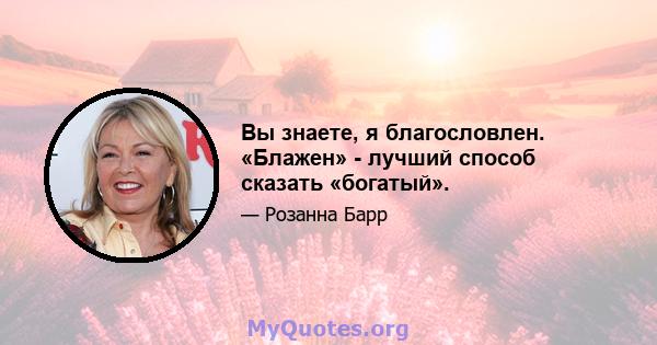 Вы знаете, я благословлен. «Блажен» - лучший способ сказать «богатый».