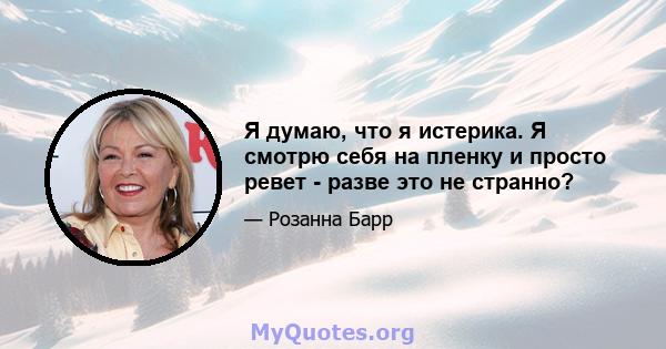 Я думаю, что я истерика. Я смотрю себя на пленку и просто ревет - разве это не странно?