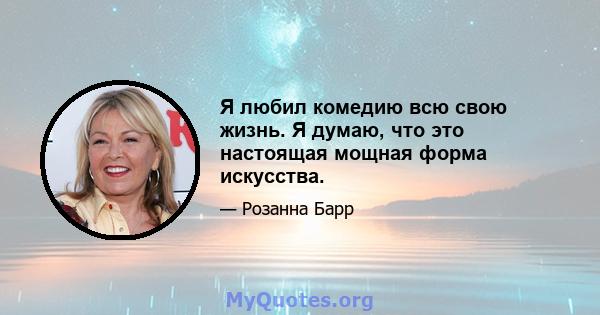 Я любил комедию всю свою жизнь. Я думаю, что это настоящая мощная форма искусства.