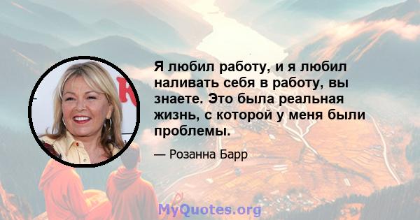 Я любил работу, и я любил наливать себя в работу, вы знаете. Это была реальная жизнь, с которой у меня были проблемы.