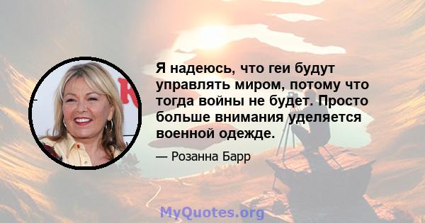 Я надеюсь, что геи будут управлять миром, потому что тогда войны не будет. Просто больше внимания уделяется военной одежде.