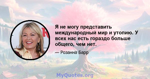 Я не могу представить международный мир и утопию. У всех нас есть гораздо больше общего, чем нет.