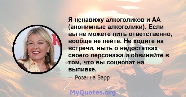 Я ненавижу алкоголиков и АА (анонимные алкоголики). Если вы не можете пить ответственно, вообще не пейте. Не ходите на встречи, ныть о недостатках своего персонажа и обвиняйте в том, что вы социопат на выпивке.