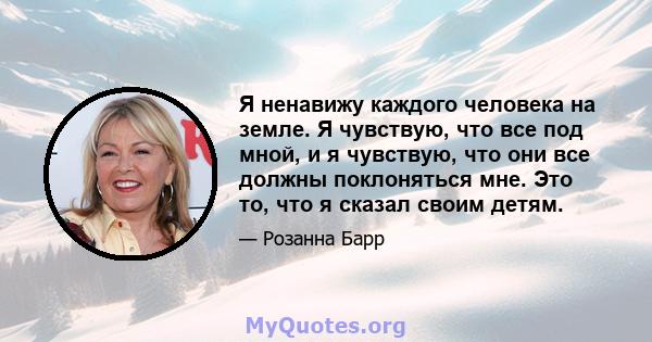 Я ненавижу каждого человека на земле. Я чувствую, что все под мной, и я чувствую, что они все должны поклоняться мне. Это то, что я сказал своим детям.