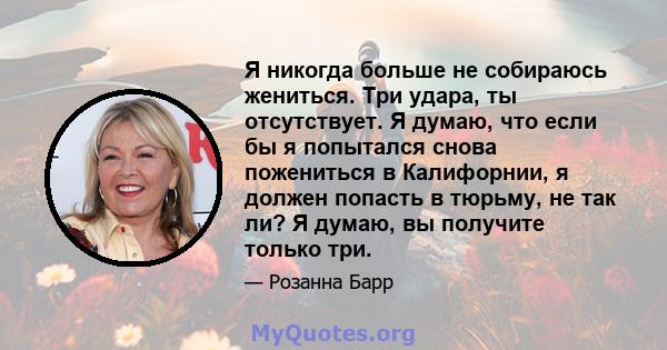 Я никогда больше не собираюсь жениться. Три удара, ты отсутствует. Я думаю, что если бы я попытался снова пожениться в Калифорнии, я должен попасть в тюрьму, не так ли? Я думаю, вы получите только три.