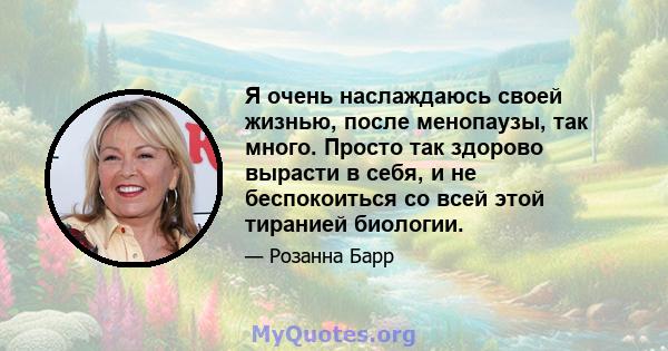 Я очень наслаждаюсь своей жизнью, после менопаузы, так много. Просто так здорово вырасти в себя, и не беспокоиться со всей этой тиранией биологии.