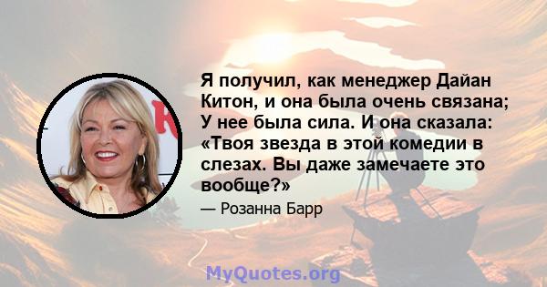 Я получил, как менеджер Дайан Китон, и она была очень связана; У нее была сила. И она сказала: «Твоя звезда в этой комедии в слезах. Вы даже замечаете это вообще?»