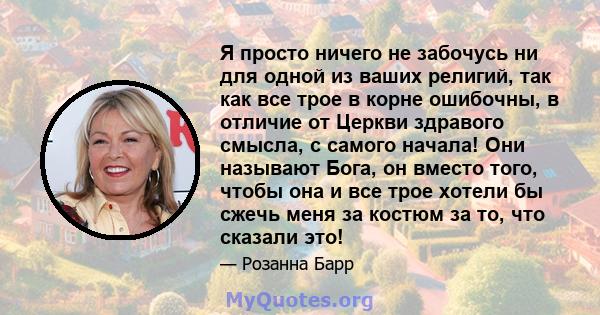 Я просто ничего не забочусь ни для одной из ваших религий, так как все трое в корне ошибочны, в отличие от Церкви здравого смысла, с самого начала! Они называют Бога, он вместо того, чтобы она и все трое хотели бы сжечь 