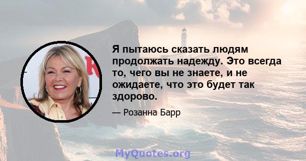 Я пытаюсь сказать людям продолжать надежду. Это всегда то, чего вы не знаете, и не ожидаете, что это будет так здорово.