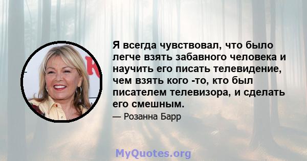 Я всегда чувствовал, что было легче взять забавного человека и научить его писать телевидение, чем взять кого -то, кто был писателем телевизора, и сделать его смешным.