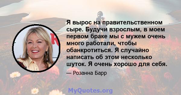 Я вырос на правительственном сыре. Будучи взрослым, в моем первом браке мы с мужем очень много работали, чтобы обанкротиться. Я случайно написать об этом несколько шуток. Я очень хорошо для себя.