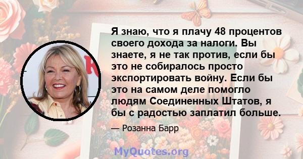 Я знаю, что я плачу 48 процентов своего дохода за налоги. Вы знаете, я не так против, если бы это не собиралось просто экспортировать войну. Если бы это на самом деле помогло людям Соединенных Штатов, я бы с радостью