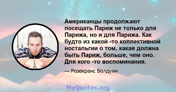 Американцы продолжают посещать Париж не только для Парижа, но и для Парижа. Как будто из какой -то коллективной ностальгии о том, какая должна быть Париж, больше, чем оно. Для кого -то воспоминания.