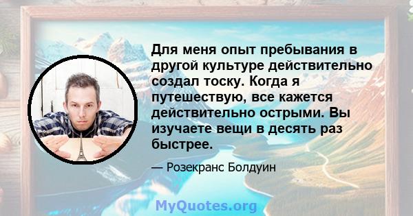 Для меня опыт пребывания в другой культуре действительно создал тоску. Когда я путешествую, все кажется действительно острыми. Вы изучаете вещи в десять раз быстрее.