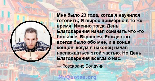 Мне было 23 года, когда я научился готовить; Я вырос примерно в то же время. Именно тогда День Благодарения начал означать что -то большее. Взрослея, Рождество всегда было обо мне, и в конце концов, когда я наконец