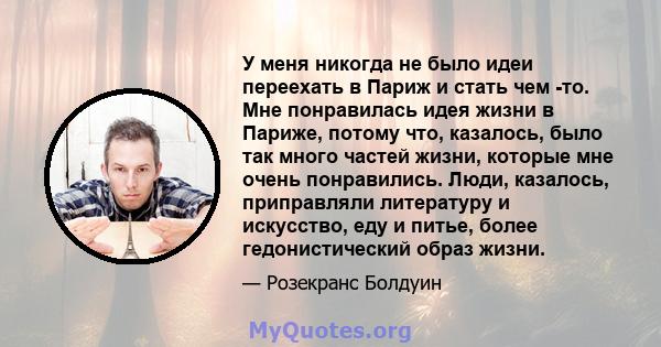 У меня никогда не было идеи переехать в Париж и стать чем -то. Мне понравилась идея жизни в Париже, потому что, казалось, было так много частей жизни, которые мне очень понравились. Люди, казалось, приправляли