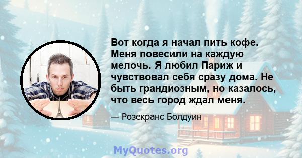 Вот когда я начал пить кофе. Меня повесили на каждую мелочь. Я любил Париж и чувствовал себя сразу дома. Не быть грандиозным, но казалось, что весь город ждал меня.