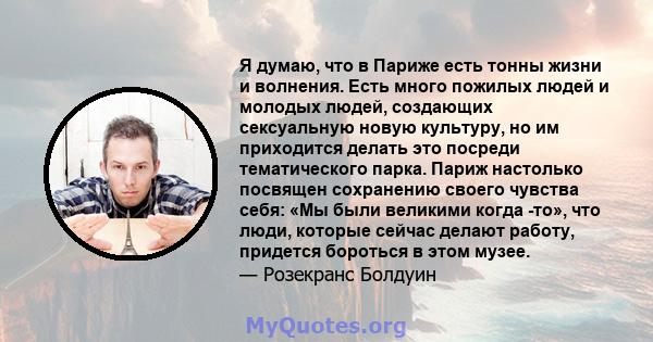 Я думаю, что в Париже есть тонны жизни и волнения. Есть много пожилых людей и молодых людей, создающих сексуальную новую культуру, но им приходится делать это посреди тематического парка. Париж настолько посвящен