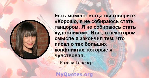 Есть момент, когда вы говорите: «Хорошо, я не собираюсь стать танцором. Я не собираюсь стать художником». Итак, в некотором смысле я закончил тем, что писал о тех больших конфликтах, которые я чувствовал.