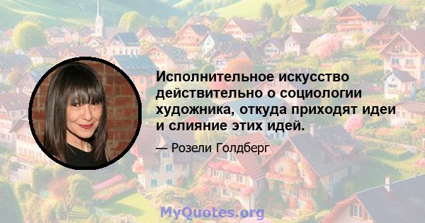 Исполнительное искусство действительно о социологии художника, откуда приходят идеи и слияние этих идей.