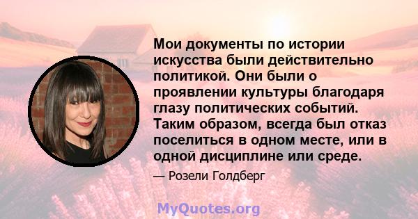 Мои документы по истории искусства были действительно политикой. Они были о проявлении культуры благодаря глазу политических событий. Таким образом, всегда был отказ поселиться в одном месте, или в одной дисциплине или