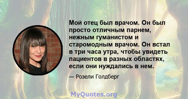 Мой отец был врачом. Он был просто отличным парнем, нежным гуманистом и старомодным врачом. Он встал в три часа утра, чтобы увидеть пациентов в разных областях, если они нуждались в нем.