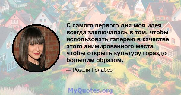 С самого первого дня моя идея всегда заключалась в том, чтобы использовать галерею в качестве этого анимированного места, чтобы открыть культуру гораздо большим образом.