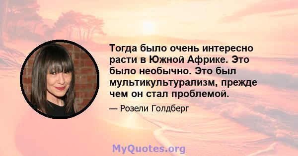 Тогда было очень интересно расти в Южной Африке. Это было необычно. Это был мультикультурализм, прежде чем он стал проблемой.