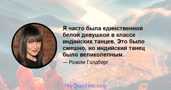 Я часто была единственной белой девушкой в ​​классе индийских танцев. Это было смешно, но индийский танец было великолепным.