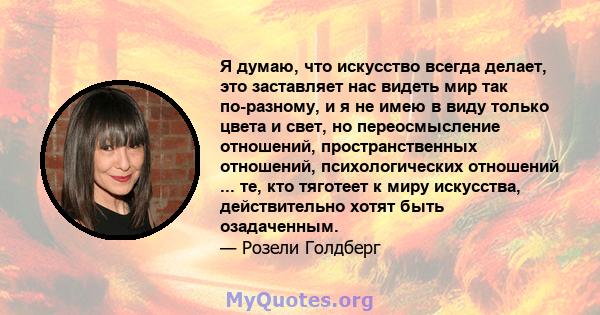 Я думаю, что искусство всегда делает, это заставляет нас видеть мир так по-разному, и я не имею в виду только цвета и свет, но переосмысление отношений, пространственных отношений, психологических отношений ... те, кто