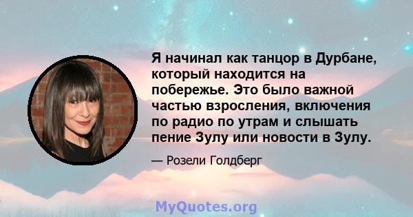 Я начинал как танцор в Дурбане, который находится на побережье. Это было важной частью взросления, включения по радио по утрам и слышать пение Зулу или новости в Зулу.