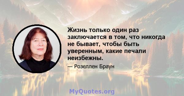 Жизнь только один раз заключается в том, что никогда не бывает, чтобы быть уверенным, какие печали неизбежны.