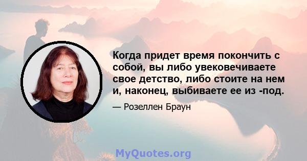 Когда придет время покончить с собой, вы либо увековечиваете свое детство, либо стоите на нем и, наконец, выбиваете ее из -под.