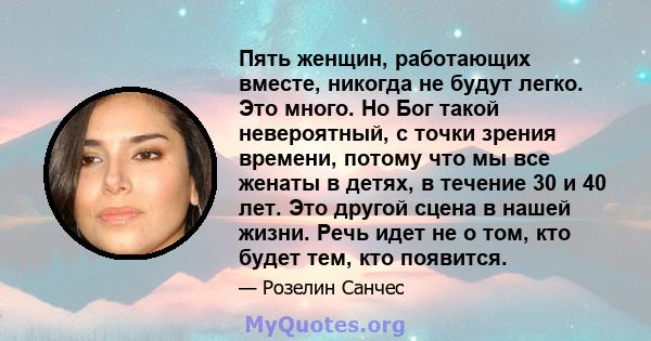 Пять женщин, работающих вместе, никогда не будут легко. Это много. Но Бог такой невероятный, с точки зрения времени, потому что мы все женаты в детях, в течение 30 и 40 лет. Это другой сцена в нашей жизни. Речь идет не