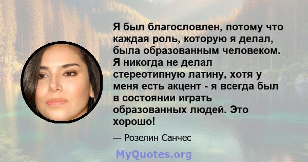 Я был благословлен, потому что каждая роль, которую я делал, была образованным человеком. Я никогда не делал стереотипную латину, хотя у меня есть акцент - я всегда был в состоянии играть образованных людей. Это хорошо!