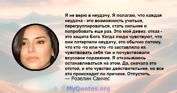 Я не верю в неудачу. Я полагаю, что каждая неудача - это возможность учиться, перегруппироваться, стать сильнее и попробовать еще раз. Это мой девиз: отказ - это защита Бога. Когда люди чувствуют, что они потерпели