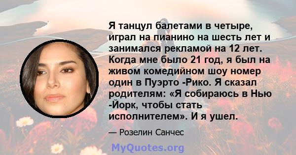 Я танцул балетами в четыре, играл на пианино на шесть лет и занимался рекламой на 12 лет. Когда мне было 21 год, я был на живом комедийном шоу номер один в Пуэрто -Рико. Я сказал родителям: «Я собираюсь в Нью -Йорк,